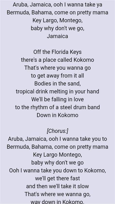Ooh I want to take you down to Kokomo. We'll get there fast. And then we'll take it slow. That's where we wanna go. Way down to Kokomo. Aruba, Jamaica ooh I wanna take ya. To Bermuda, Bahama come on pretty mama. Key Largo, Montego baby why don't we go. Ooh I want to take you down to Kokomo.